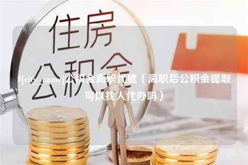 神农架公积金离职代提（离职后公积金提取可以找人代办吗）