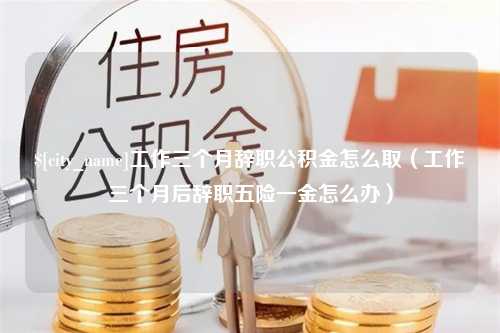 神农架工作三个月辞职公积金怎么取（工作三个月后辞职五险一金怎么办）